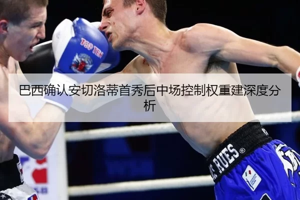 巴西确认安切洛蒂首秀后中场控制权重建深度分析